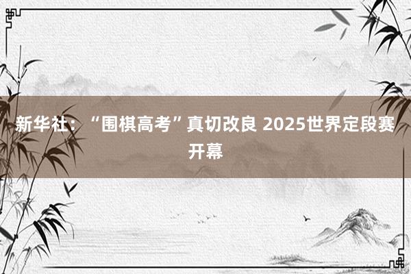 新华社：“围棋高考”真切改良 2025世界定段赛开幕