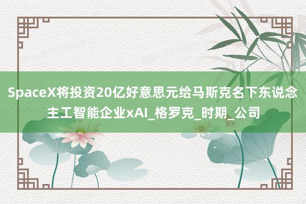 SpaceX将投资20亿好意思元给马斯克名下东说念主工智能企业xAI_格罗克_时期_公司