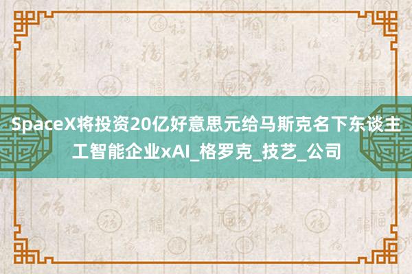SpaceX将投资20亿好意思元给马斯克名下东谈主工智能企业xAI_格罗克_技艺_公司