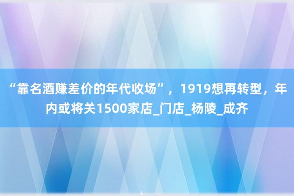 “靠名酒赚差价的年代收场”，1919想再转型，年内或将关1500家店_门店_杨陵_成齐