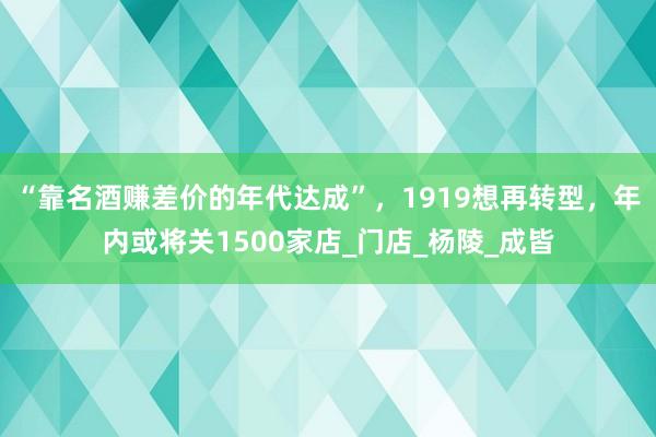 “靠名酒赚差价的年代达成”，1919想再转型，年内或将关1500家店_门店_杨陵_成皆