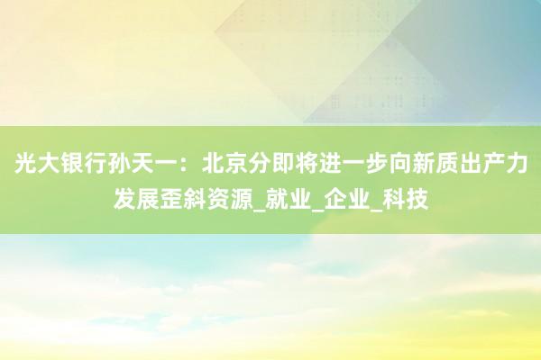 光大银行孙天一：北京分即将进一步向新质出产力发展歪斜资源_就业_企业_科技