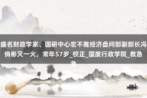 盛名财政学家、国研中心宏不雅经济盘问部副部长冯俏彬灭一火，常年57岁_校正_国度行政学院_救急