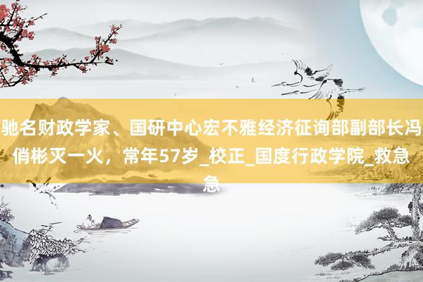 驰名财政学家、国研中心宏不雅经济征询部副部长冯俏彬灭一火，常年57岁_校正_国度行政学院_救急