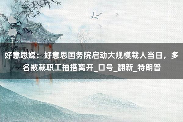 好意思媒：好意思国务院启动大规模裁人当日，多名被裁职工抽搭离开_口号_翻新_特朗普