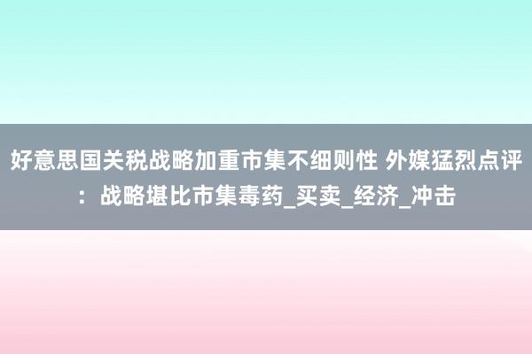 好意思国关税战略加重市集不细则性 外媒猛烈点评：战略堪比市集毒药_买卖_经济_冲击