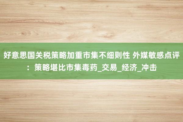 好意思国关税策略加重市集不细则性 外媒敏感点评：策略堪比市集毒药_交易_经济_冲击