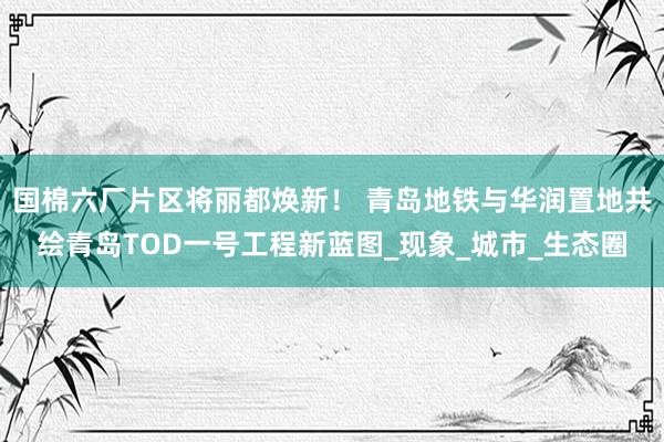 国棉六厂片区将丽都焕新！ 青岛地铁与华润置地共绘青岛TOD一号工程新蓝图_现象_城市_生态圈