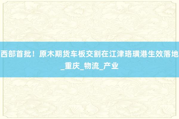 西部首批！原木期货车板交割在江津珞璜港生效落地_重庆_物流_产业