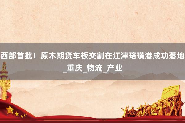 西部首批！原木期货车板交割在江津珞璜港成功落地_重庆_物流_产业