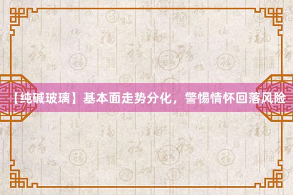 【纯碱玻璃】基本面走势分化，警惕情怀回落风险