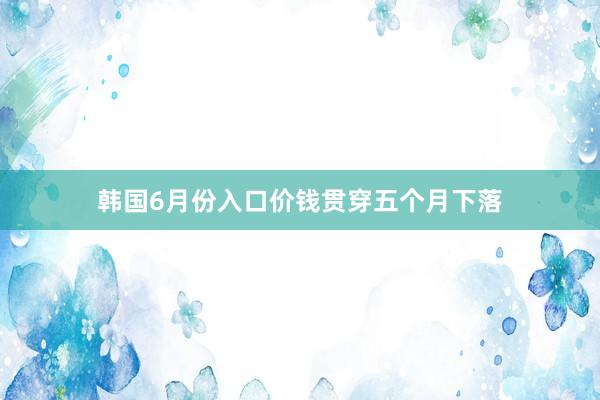 韩国6月份入口价钱贯穿五个月下落