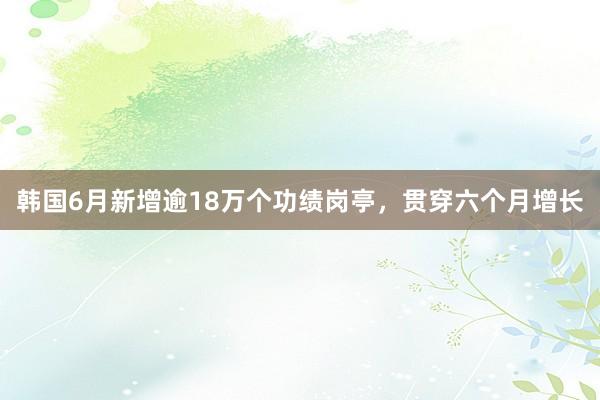 韩国6月新增逾18万个功绩岗亭，贯穿六个月增长