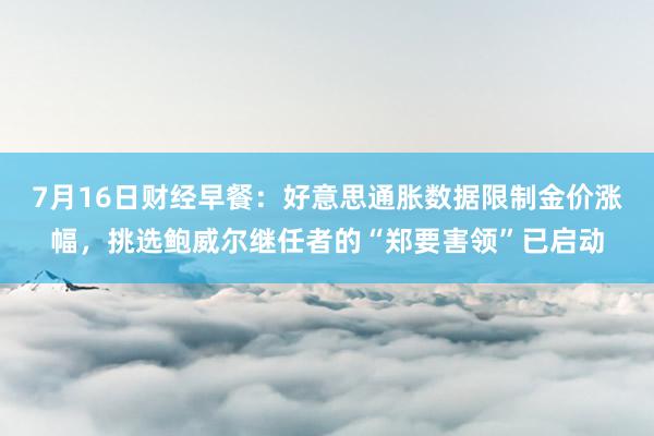 7月16日财经早餐：好意思通胀数据限制金价涨幅，挑选鲍威尔继任者的“郑要害领”已启动