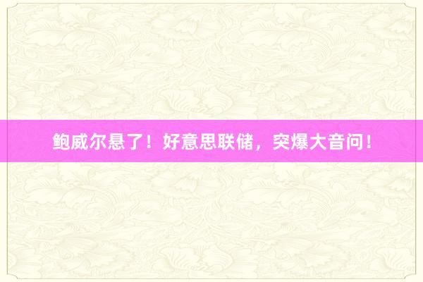 鲍威尔悬了！好意思联储，突爆大音问！