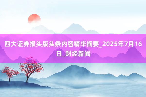四大证券报头版头条内容精华摘要_2025年7月16日_财经新闻