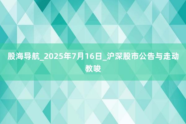 股海导航_2025年7月16日_沪深股市公告与走动教唆