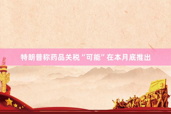 特朗普称药品关税“可能”在本月底推出