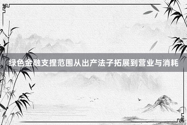 绿色金融支捏范围从出产法子拓展到营业与消耗