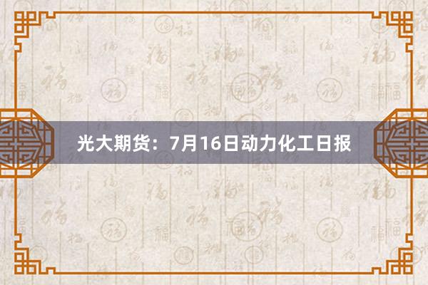 光大期货：7月16日动力化工日报