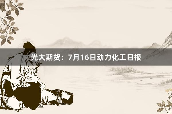 光大期货：7月16日动力化工日报