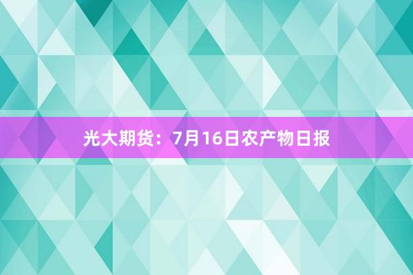 光大期货：7月16日农产物日报