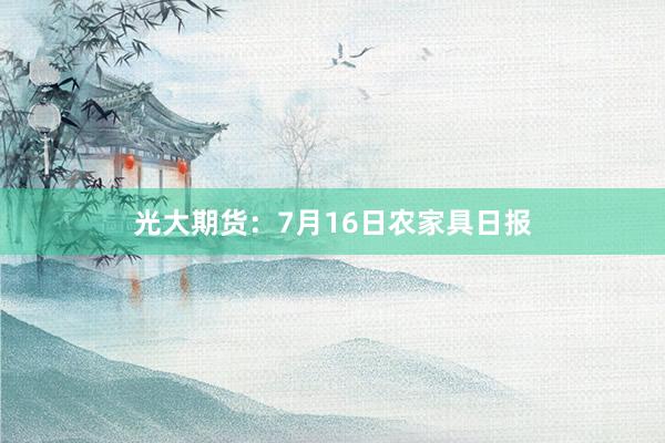 光大期货：7月16日农家具日报