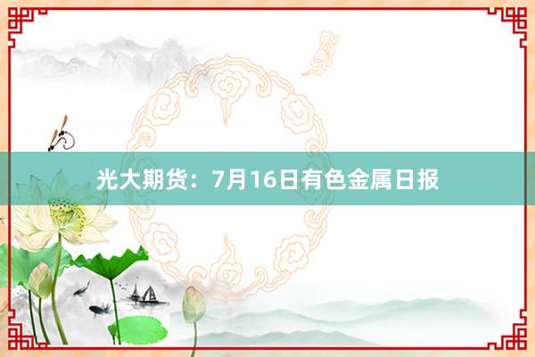 光大期货：7月16日有色金属日报