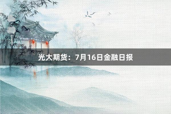 光大期货：7月16日金融日报