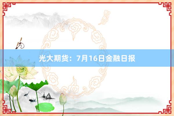 光大期货：7月16日金融日报