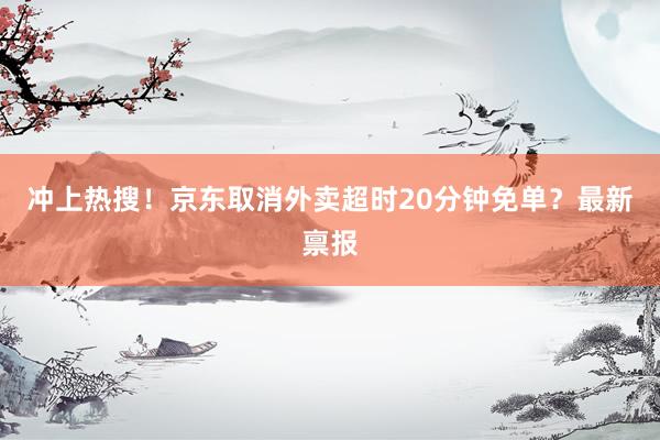 冲上热搜！京东取消外卖超时20分钟免单？最新禀报