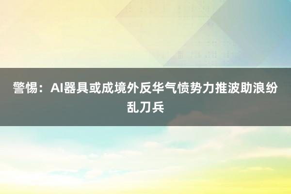 警惕:AI器具或成境外反华气愤势力推波助浪纷乱刀兵