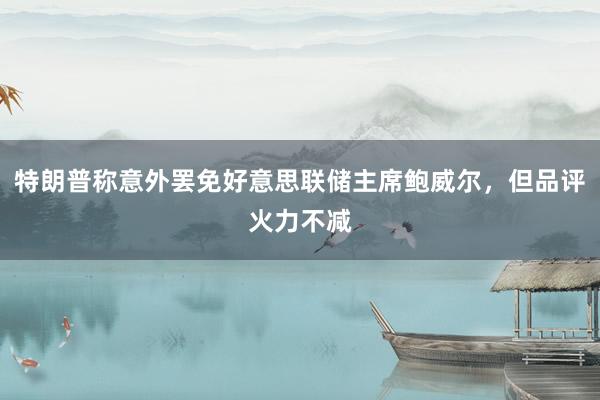 特朗普称意外罢免好意思联储主席鲍威尔，但品评火力不减