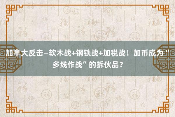 加拿大反击—软木战+钢铁战+加税战！加币成为“多线作战”的拆伙品？