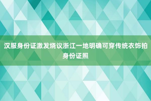 汉服身份证激发烧议浙江一地明确可穿传统衣饰拍身份证照