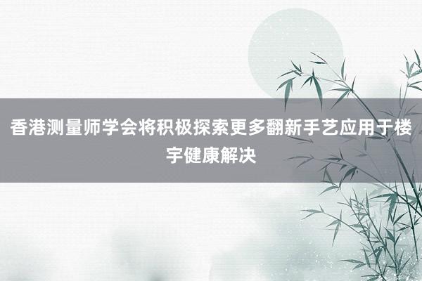 香港测量师学会将积极探索更多翻新手艺应用于楼宇健康解决