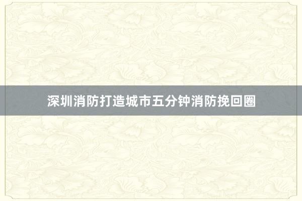 深圳消防打造城市五分钟消防挽回圈
