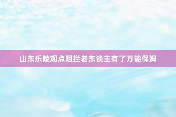 山东乐陵观点阻拦老东谈主有了万能保姆