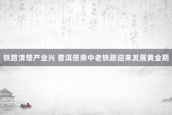 铁路清楚产业兴 普洱搭乘中老铁路迎来发展黄金期