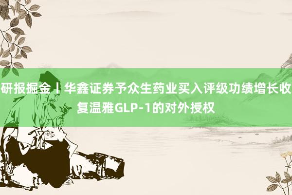 研报掘金丨华鑫证券予众生药业买入评级功绩增长收复温雅GLP-1的对外授权