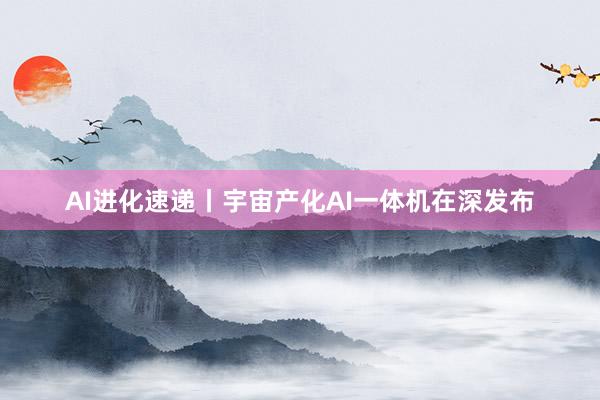 AI进化速递丨宇宙产化AI一体机在深发布