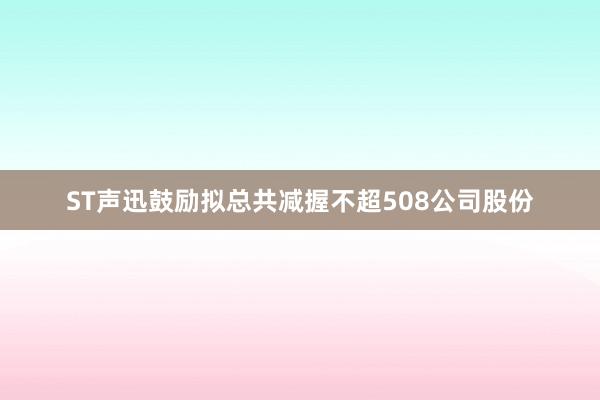 ST声迅鼓励拟总共减握不超508公司股份