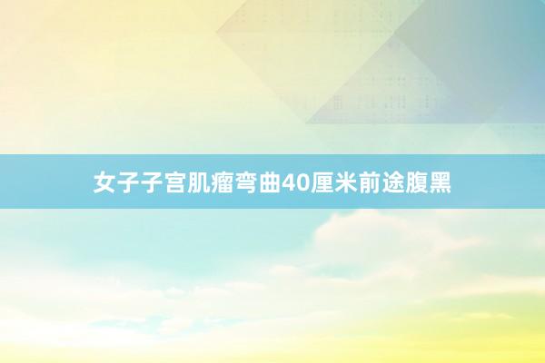 女子子宫肌瘤弯曲40厘米前途腹黑