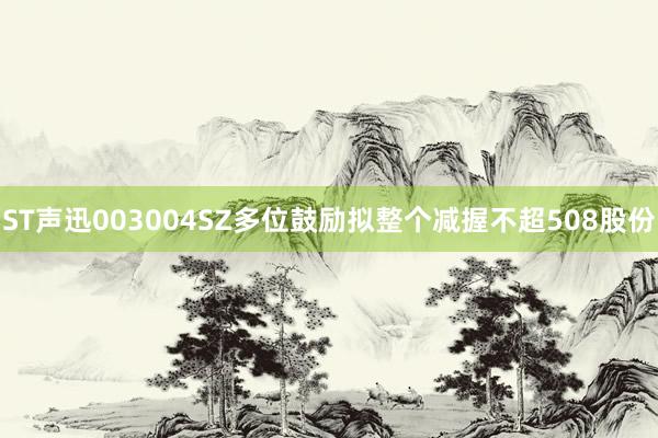 ST声迅003004SZ多位鼓励拟整个减握不超508股份