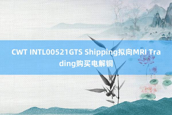 CWT INTL00521GTS Shipping拟向MRI Trading购买电解铜