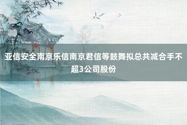 亚信安全南京乐信南京君信等鼓舞拟总共减合手不超3公司股份