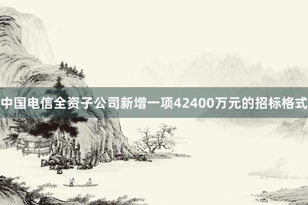 中国电信全资子公司新增一项42400万元的招标格式
