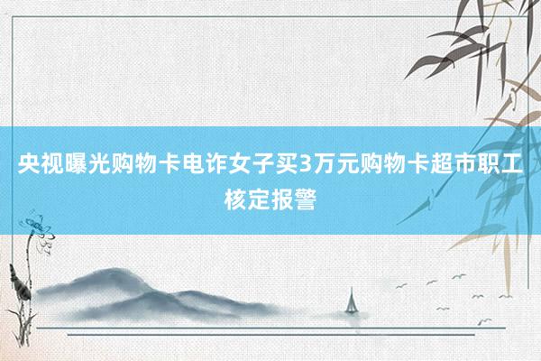 央视曝光购物卡电诈女子买3万元购物卡超市职工核定报警