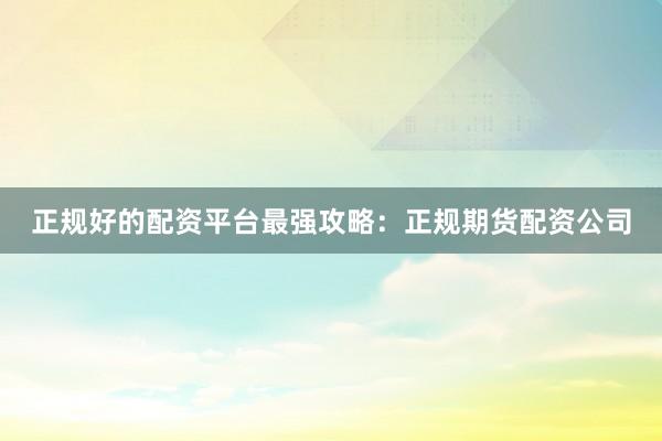 正规好的配资平台最强攻略：正规期货配资公司