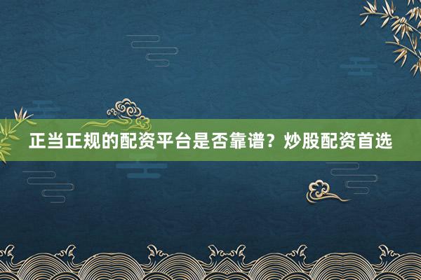 正当正规的配资平台是否靠谱？炒股配资首选